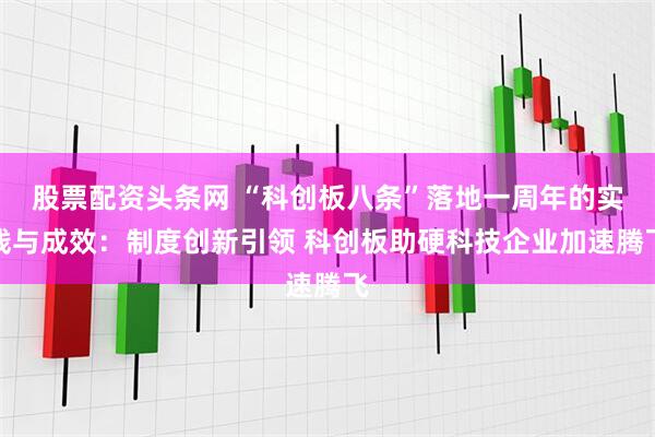 股票配资头条网 “科创板八条”落地一周年的实践与成效：制度创新引领 科创板助硬科技企业加速腾飞