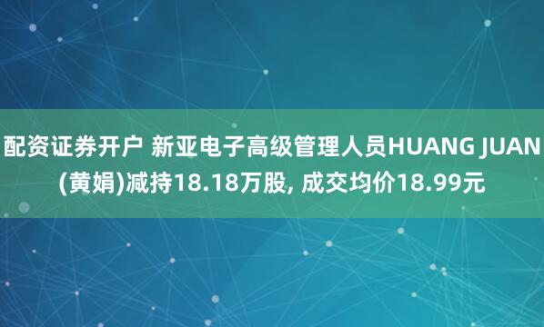 配资证券开户 新亚电子高级管理人员HUANG JUAN(黄娟)减持18.18万股, 成交均价18.99元