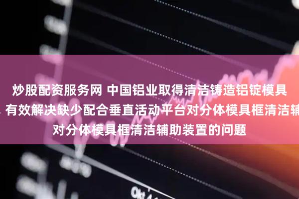 炒股配资服务网 中国铝业取得清洁铸造铝锭模具传动装置专利, 有效解决缺少配合垂直活动平台对分体模具框清洁辅助装置的问题