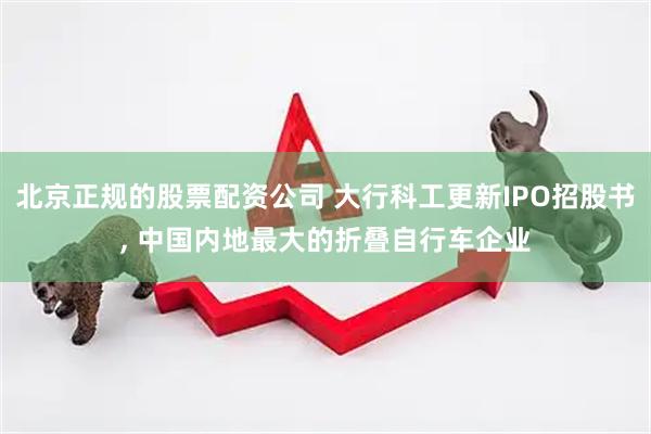 北京正规的股票配资公司 大行科工更新IPO招股书, 中国内地最大的折叠自行车企业
