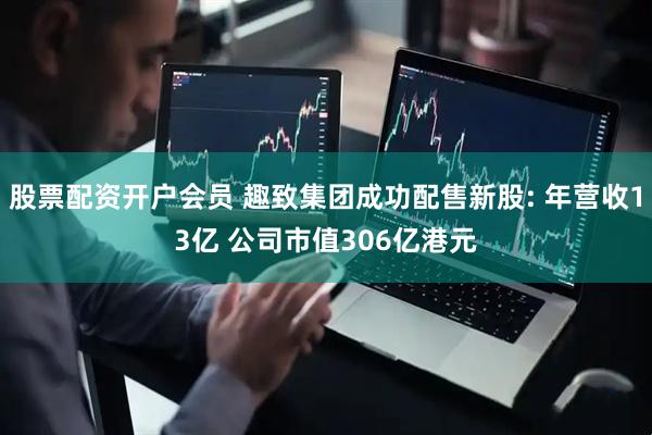 股票配资开户会员 趣致集团成功配售新股: 年营收13亿 公司市值306亿港元