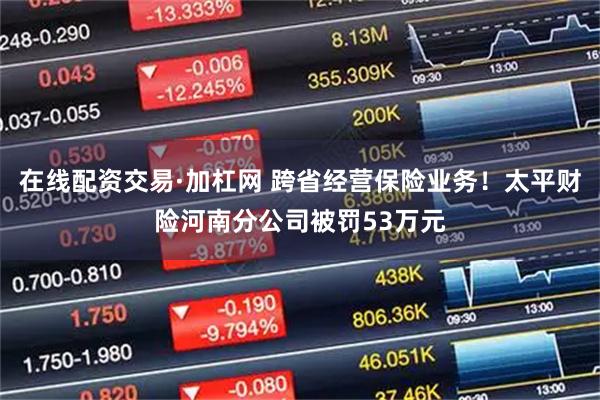 在线配资交易·加杠网 跨省经营保险业务！太平财险河南分公司被罚53万元
