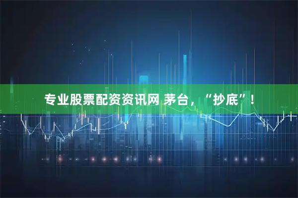 专业股票配资资讯网 茅台，“抄底”！
