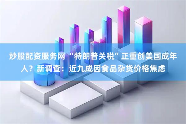 炒股配资服务网 “特朗普关税”正重创美国成年人？新调查：近九成因食品杂货价格焦虑