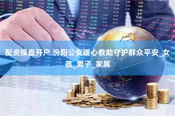 配资操盘开户 汾阳公安暖心救助守护群众平安_女孩_男子_家属