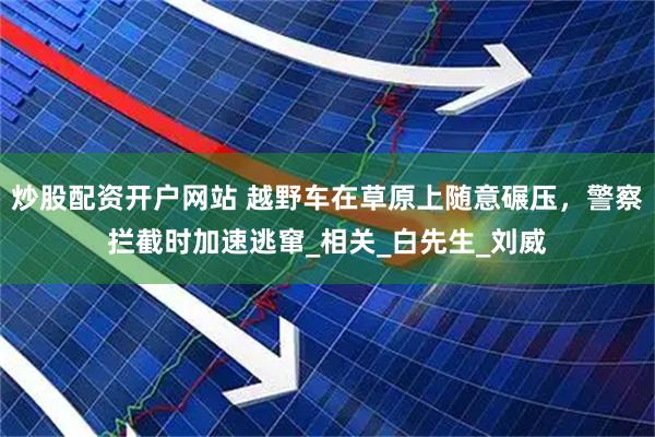 炒股配资开户网站 越野车在草原上随意碾压，警察拦截时加速逃窜_相关_白先生_刘威