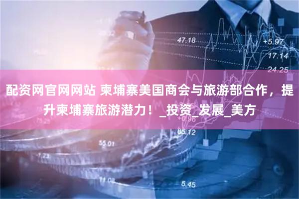 配资网官网网站 柬埔寨美国商会与旅游部合作，提升柬埔寨旅游潜力！_投资_发展_美方