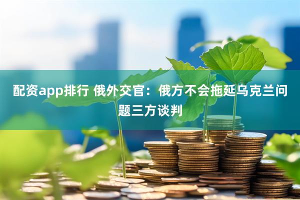 配资app排行 俄外交官：俄方不会拖延乌克兰问题三方谈判