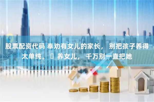 股票配资代码 奉劝有女儿的家长， 别把孩子养得太单纯。 ​养女儿， 千万别一直把她