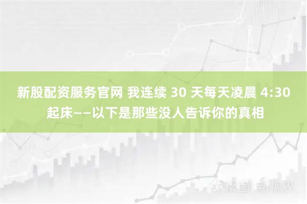 新股配资服务官网 我连续 30 天每天凌晨 4:30 起床——以下是那些没人告诉你的真相